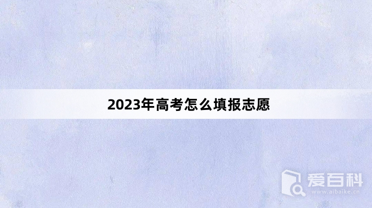 2023年高考怎么填报志愿 2023年高考填报志愿步骤介绍